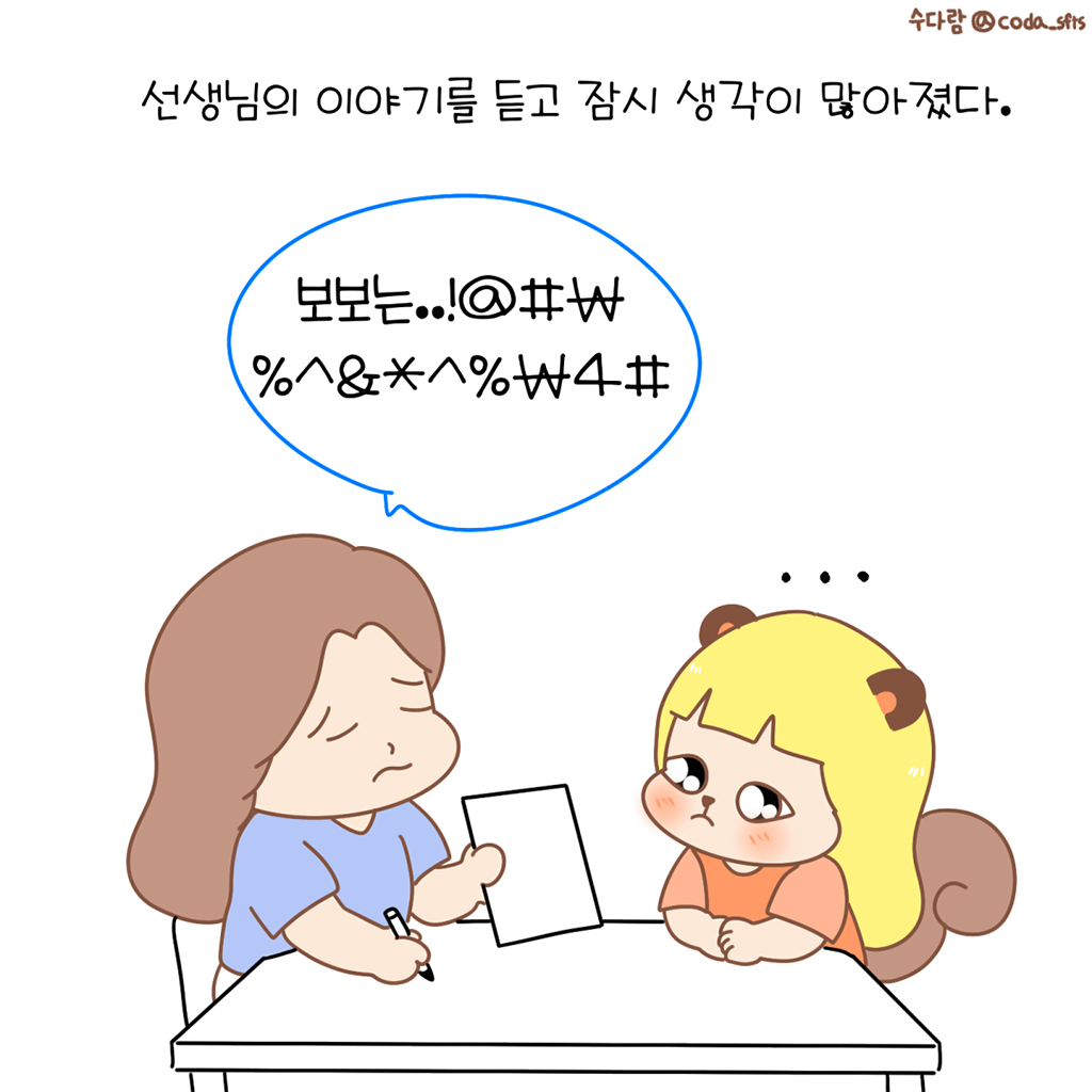 선생님의 이야기를 듣고 잠시 생각이 많아졌다.

선생님: 보보는..!@#%^&*₩%^&*^%₩4#
수다람: …

그림설명: 선생님이 종이를 내밀며 보여주고, 맞은편에 앉은 수다람이 긴장한 표정으로 종이를 바라보고 있다.