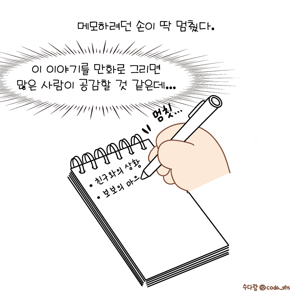 메모하려던 손이 딱 멈췄다.

(수다람: 이 이야기를 만화로 그리면 많은 사람이 공감할 것 같은데...)

그림설명: 스프링 메모장 첫 줄에 ‘친구와의 상황’이라 쓰여있고, 펜을 쥔 손이 그 밑에 ‘보보의 마으’까지 쓰다 멈칫한다.