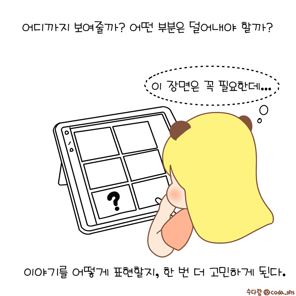 어디까지 보여줄까? 어떤 부분은 덜어내야 할까?

(수다람: 이 장면은 꼭 필요한데….)

이야기를 어떻게 표현할지, 한 번 더 고민하게 된다.

그림설명: 수다람이 손으로 뺨을 괸 채 태블릿 속 6칸으로 된 콘티 화면을 바라보며 고민하고 있다. 콘티 한 칸에는 물음표가 그려져 있고 나머지 칸은 비어 있다.