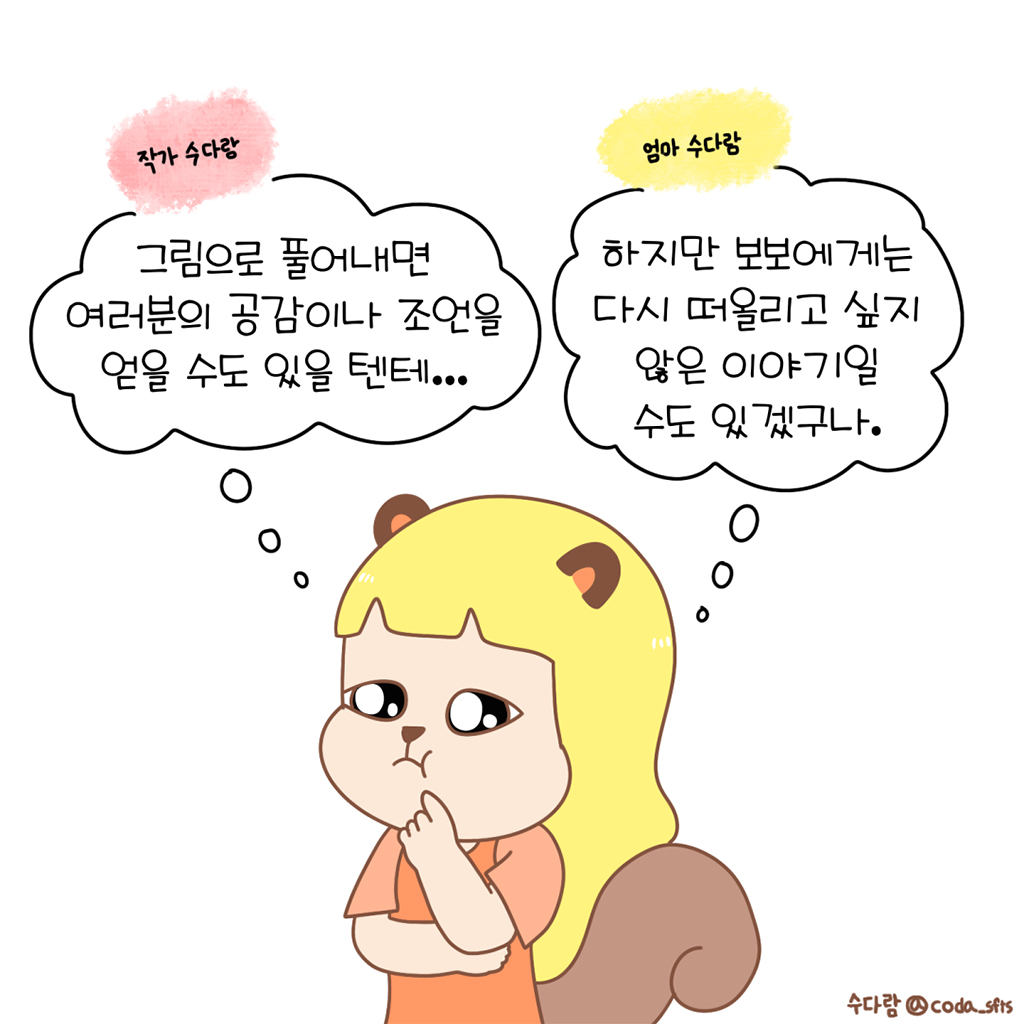 (작가 수다람: 그림으로 풀어내면 여러분의 공감이나 조언을 얻을 수도 있을 텐데….)
(엄마 수다람: 하지만 보보에게는 다시 떠올리고 싶지 않은 이야기일 수도 있겠구나.)

그림설명: 수다람이 손으로 턱을 괴고 고민스러운 표정을 짓고 있다. 머리 위로 ‘작가 수다람’과 ‘엄마 수다람’이라는 두 개의 생각 말풍선이 떠 있다.