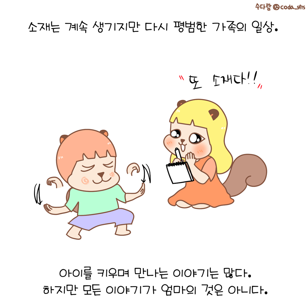 소재는 계속 생기지만 다시 평범한 가족의 일상.
(수다람: 또 소재다!!)
아이를 키우며 만나는 이야기는 많다.
하지만 모든 이야기가 엄마의 것은 아니다.
그림설명: 보보가 또 엉뚱한 말이나 황당한 행동을 하고 수다람의 눈이 다시 번쩍한다.