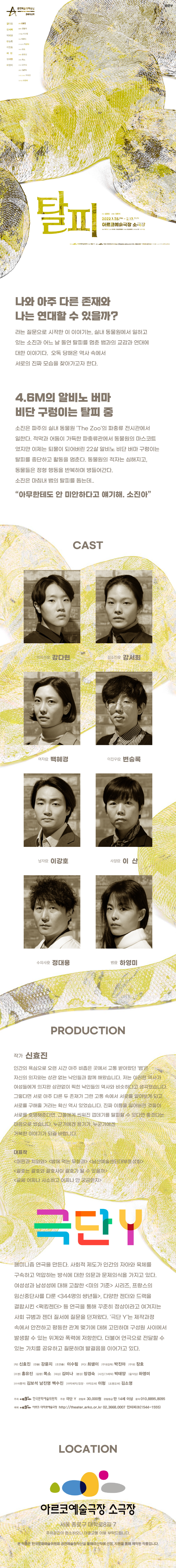 공연예술 창작산실 올해의 신작  탈피  2022.1.28.금-2.13.일 아르코예술극장 소극장 평일 7시 30분, 주말 3시(월, 설연휴 공연 없음)   작 : 신효진 연출 : 강윤지 조연출 : 이수림 PD : 최샘이 무대감독 : 박진아 무대 : 장호 조명 : 홍유진 음향 : 목소 의상 : 김미나 분장 : 장경숙 사진/그래픽 : 박태양 움직임 : 하영미   출연 : 강다현, 강서희, 백혜경, 변승록, 이강호, 이산, 정대용, 하영미   나와 아주 다른 존재와 나는 연대할 수 있을까? 라는 질문으로 시작한 이 이야기는, 실내 동물원에서 일하고 있는 소진과 어느 날 돌연 탈피를 멈춘 뱀과의 교감과 연대에 대한 이야기다. 오독 당해온 역사 속에서 서로의 진짜 모습을 찾아가고자 한다.  4.6M의 알비노 버마 비단 구렁이는 탈피 중 소진은 파주의 실내 동물원 'The Zoo'의 파충류 전시관에서 일한다. 적막과 어둠이 가득한 파충류관에서 동물원의 마스코트 였지만 이제는 퇴물이 되어버린 22살 알비노 비단 버마 구렁이는  탈피를 중단하고 활동을 멈춘다. 동물원의 적자는 심해지고, 동물들은 정형 행동을 반복하며 병들어간다. 소진은 마침내 뱀의 탈피를 돕는데...   <밤에 먹는 무화과> <남산예술센터대부흥성회> <괄호는 괄호와 괄호사이 괄호가 될 수 있을까> <글쎄 어찌나 사소하고 어찌나 안 궁금한지> 극단Y 페미니즘 연극을 만든다. 사회적 제도가 인간의 자아와 육체를 구속하고 억압하는 방식에 대한 의문과 문제의식을 가지고 있다. 여성성과 남성성에 대해 고찰한 <미의 기준> 시리즈, 프랑스의 임신중단사를 다룬 <344명의 썅년들>, 다양한 젠더와 드랙을 결합시킨 <퍽킹젠더> 등 연극을 통해 꾸준히 정상이라고 여겨지는 사회 규범과 젠더 질서에 질문을 던져왔다. '극단 Y'는 제작과정 속에서 안전하고 평등한 관계 맺기에 대해 고민하며 구성원 사이에서 발생할 수 있는 위계와 폭력에 젛아한다. 더불어 연극을 전달할 수 있는 가치를 공유하고 질문하며 발걸음을 이어가고 있다. 작 : 신효진 연출 : 강윤지 조연출 : 이수림 PD : 최샘이 무대감독 : 박진아 무대 : 장호 조명 : 홍유진 음향 : 목소 의상 : 김미나 분장 : 장경숙 사진/그래픽 : 박태양 움직임 : 하영미 주최 한국문화예술위원회 주관 극단 Y 관람료 30,000원 관람등급 만 14세 이상 문의 010.8895.8095 아르코.대학로예술극장 소극장 서울 종로구 대학로8길 7 주차공간이 협소하오니 대중교통 이용 부탁드립니다. 본 작품은 한국문화예술위원회 공연예술창작산실 올해의 신작에 선정, 지원을 통해 제작된 작품입니다.