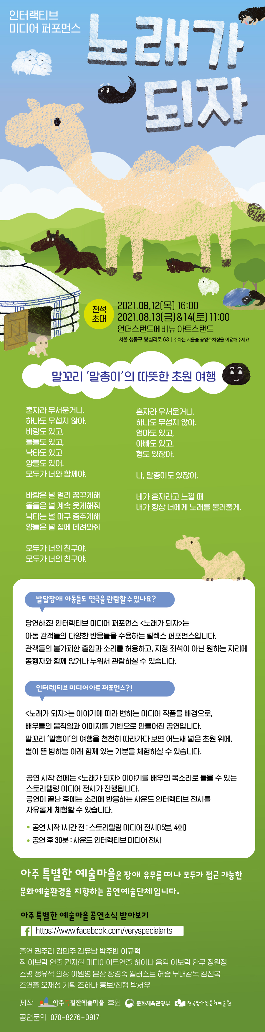 인터랙티브 미디어 퍼포먼스 노래가 되자  전석초대 2021년 8월 12일(목)~ 2020년 8월 14일(토)까지 목요일 16:00 금, 토요일 11:00  언더스탠드 에비뉴 아트스탠드 (서울 성동구 왕십리로 63)  인터렉티브 미디어 퍼포먼스 발달장애어린이가 편안하게 공연을 볼 수 있도록 릴렉스 퍼포먼스로 만들어진 공연입니다. 공연 전 1시간 동안 공연의 내용을 담은 스토리텔링 미디어 전시가 15분 간 상영됩니다.   말꼬리 '말총이'의 따뜻한 초원 여행 혼자라 무서운거니  하나도 무섭지 않아. 바람도 있고,  돌들도 있고, 낙타도 있고, 양들도 있어. 모두가 너와 함께야.  바람은 널 멀리 꿈꾸게해 돌들은 널 계속 웃게해줘 낙타는 널 마구 춤추게해 양들은 널 집에 려와줘  혼자라 무서운거니 하나도 무섭지 않아. 엄마도 있고, 아빠도 있고, 형도 있잖아.  나, 말총이도 있잖아.  네가 혼자라고 느낄 때 내가 항상 너에게 노래를 불러줄게.  모두가 너의 친구야. 모두가 너의 친구야.  발달장애 아동들도 연극을 관람할 수 있나요? 당연하죠! 인터렉티브 미디어 퍼포먼스 <노래가 되자>는 아동 관객들의 다양한 반응들을 수용하는 릴렉스 퍼포먼스 입니다. 관객들의 불가피한 출입과 소리를 허용하고, 지정 좌석이 아닌 원하는 자리에 동행자와 함께 앉거나 누워서 관람하실 수 있습니다.  인터렉티브 미디어아트 퍼포먼스?! <노래가 되자>는 이야기에 따라 변하는 미디어 작품을 배경으로, 배우들의 움직임과 이미지를 기반으로 만들어진 공연입니다. 말꼬리 '말총이'의 여행을 천천히 따라가다 보면 어느새 넓은 초원 위에, 별이 뜬 밤하늘 아래 함께 있는 기분을 체험하실 수 있습니다.  공연 시작 전에는 <노래가 되자> 이야기를 배우의 목소리로 들을 수 있는 스토리텔링 미디어 전시가 진행됩니다. 공연이 끝난 후에는 소리에 반응하는 사운드 인터렉티브 전시를 자유롭게 체험할 수 있습니다.  *공연 시작 1시간 전: 스토리텔링 미디어 전시(15분,4회) *공연 후 30분: 사운드 인터렉티브 미디어 전시  아주 특별한 예술마을은 장애 유무를 떠나 모두가 접근 가능한 문화예술환경을 지향하는 공연예술단체입니다.  아주 특별한 예술마을 공연소식 받아보기 http://www.facebook.com/veryspecialarts  출연 권주리 김민주 김유남 박주빈 이규혁 작 이보람 연출 권지현 미디어아트연출 허이나 음악 이보람 안무 장원정 조명 정유석 의상 이원영 분장 장경숙 일러스트 허승 무대감독 김진복 조연출 오재성 기획 조하나 홍보/진행 박서우  제작 아주특별한예술마을 후원 문화체육관광부 한국장애인문화예술원 공연문의 070-8276-0917