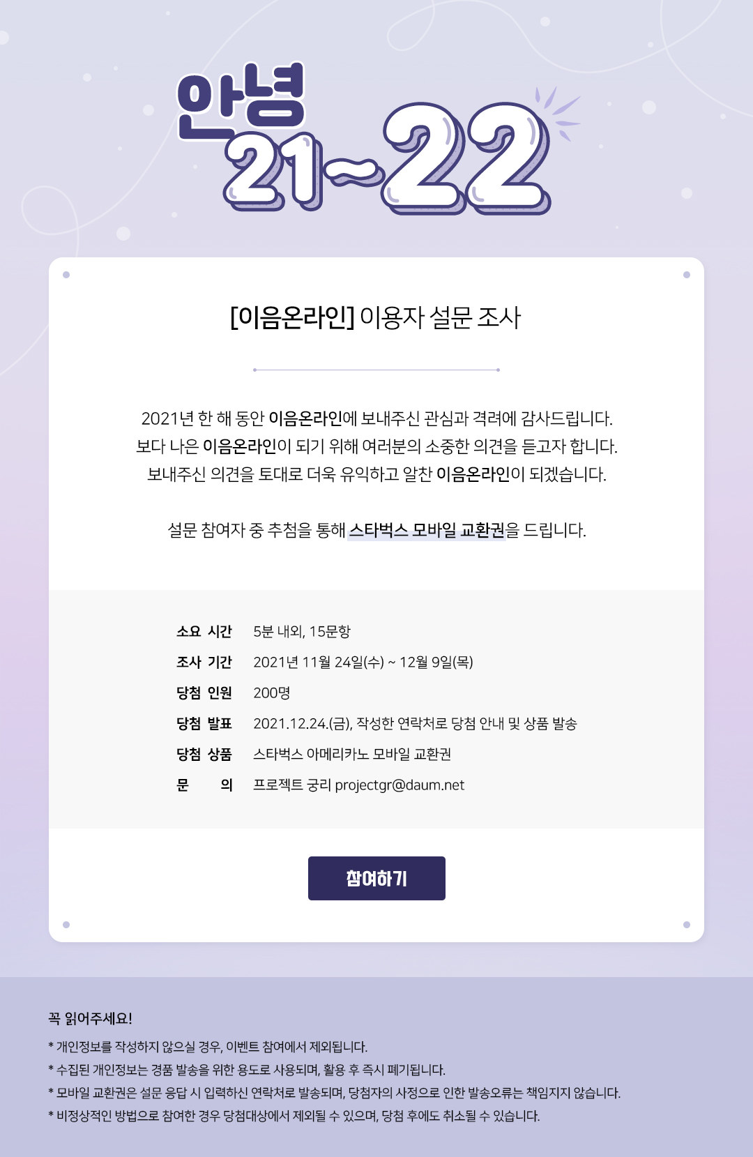 안녕 21~22 [이음온라인] 이용자 설문 조사 2021년 한 해 동안 이음온라인에 보내주신 관심과 격려에 감사드립니다. 보다 나은 이음온라인이 되기 위해 여러분의 소중한 의견을 듣고자 합니다. 보내주신 의견을 토대로 더욱 유익하고 알찬 이음온라인이 되겠습니다. 설문 참여자 중 추첨을 통해 스타벅스 모바일 교환권을 드립니다. 소요 시간 : 5분 내외, 15문항, 조사 기간 : 2021년 11월 24일(수) ~ 12월 9일(목), 당첨 인원 : 200명, 당첨 발표 : 2021.12.24(금), 작성한 연락처로 당첨 안내 및 상품 발송, 당첨 상품 : 스타벅스 아메리카노 모바일 교환권, 문의 : 프로젝트 궁리 projectgr@daum.net 참여하기 꼭 읽어주세요! * 개인정보를 작성하지 않으실 경우, 이벤트 참여에서 제외됩니다. * 수집된 개인정보는 경품 발송을 위한 용도로 사용되며, 활용 후 즉시 폐기됩니다. * 모바일 교환권은 설문 응답 시 입력하신 연락처로 발송되며, 당첨자의 사정으로 인한 발송오류는 책임지지 않습니다. * 비정상적인 방법으로 참여한 경우 당첨대상에서 제외될 수 있으며, 당첨 후에도 취소될 수 있습니다. 