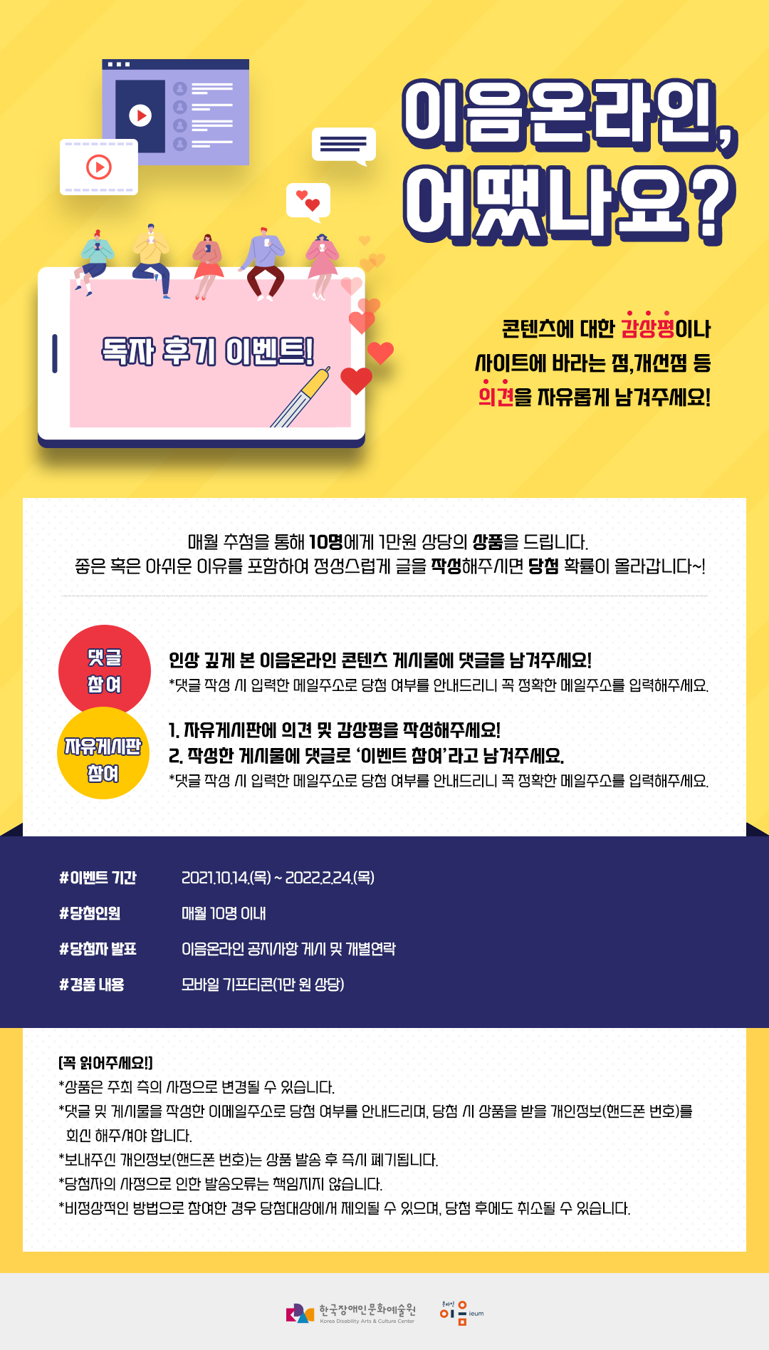 이음온라인, 어땠나요? 독자 후기 이벤트! 콘텐츠에 대한 감상평이나 사이트에 바라는 점, 개선점 등 의견을 자유롭게 남겨주세요! :: 매월 추첨을 통해 10명에게 1만원 상당의 상품을 드립니다. 좋은 혹은 아쉬운 이유를 포함하여 정성스럽게 글을 작성해주시면 당첨 확률이 올라갑니다~! :: 댓글참여 : 인상 깊게 본 이음온라인 콘텐츠 게시물에 댓글을 남겨주세요! *댓글 작성 시 입력한 메일주소로 당첨 여부를 안내드리니 꼭 정확한 메일주소를 입력해주세요. :: 자유게시판 참여 : 1.자유게시판에 의견 및 감상평을 작성해주세요! 2.작성한 게시물에 댓글로 '이벤트 참여'라고 남겨주세요. *댓글 작성 시 입력한 메일주소로 당첨 여부를 안내드리니 꼭 정확한 메일주소를 입력해주세요. :: #이벤트 기간 : 2121.10.14(목) ~ 2022.2.24(목) #당첨인원 : 매월 10명 이내 # 당첨자 발표 : 이음온라인 공지사항 게시 및 개별연락 #경품 내용 : 모바일 기프티콘(1만 원 상당) :: [꼭 읽어주세요!] *상품은 주최 측의 사정으로 변경될 수 있습니다. *댓글 및 게시물을 작성한 이메일주소로 당첨 여부를 안내드리며, 당첨 시 상품을 받을 개인정보(핸드폰 번호)를 회신 해주셔야 합니다. *보내주신 개인정보(핸드폰 번호)는 상품 발송 후 즉시 폐기됩니다. *당첨자의 사정으로 인한 발송오류는 책임지지 않습니다. *비정상적인 방법으로 참여한 경우 당첨대상에서 제외될 수 있으며, 당첨 후에도 취소될 수 있습니다. :: 한국장애인문화예술원 :: 온라인이음 