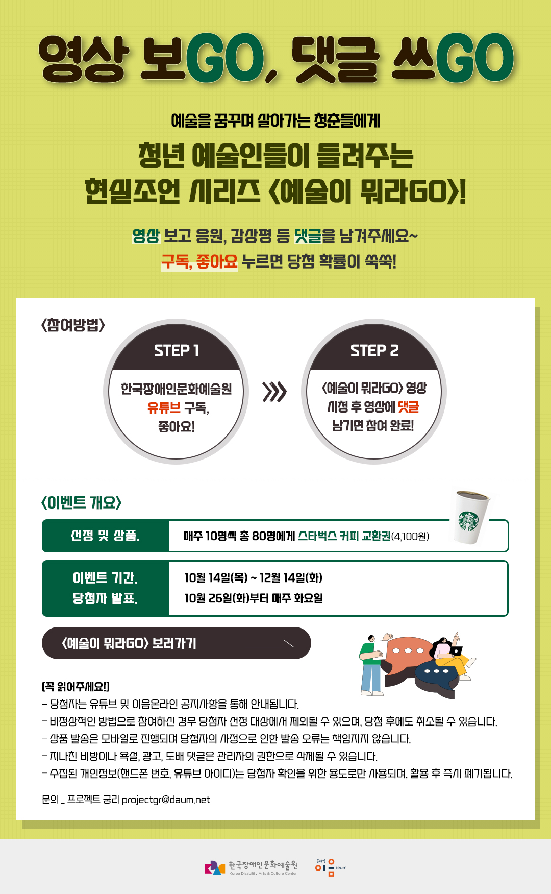 영상 보GO, 댓글 쓰GO! 예술을 꿈꾸며 살아가는 청춘들에게 청년 예술인들이 들려주는 현실조언 시리즈 <예술이 뭐라GO>! 영상 보고 응원 댓글을 남겨주세요~ 구독, 좋아요 누르면 당첨 확률이 쑥쑥! STEP1 한국장애인문화예술원 유튜브 구독, 좋아요! STEP2 <예술이 뭐라GO> 영상 시청 후 영상에 댓글 남기면 참여 완료! 이벤트 개요 선정 및 상품매주 10명씩 총 80명에게 스타벅스 커피 교환권(4,100원)이벤트 기간 10월 14일(목) ~ 12월 14일(화)  당첨자 발표 10월 26일(화)부터 매주 화요일[꼭 읽어주세요!] - 당첨자는 유튜브 및 이음온라인 공지사항을 통해 안내됩니다.  – 비정상적인 방법으로 참여하신 경우 당첨자 선정 대상에서 제외될 수 있으며, 당첨 후에도 취소될 수 있습니다. – 상품 발송은 모바일로 진행되며 당첨자의 사정으로 인한 발송 오류는 책임지지 않습니다. – 지나친 비방이나 욕설, 광고, 도배 댓글은 관리자의 권한으로 삭제될 수 있습니다. – 수집된 개인정보(핸드폰 번호, 유튜브 아이디)는 당첨자 확인을 위한 용도로만 사용되며, 활용 후 즉시 폐기됩니다. 문의 _ 프로젝트 궁리 projectgr@daum.net