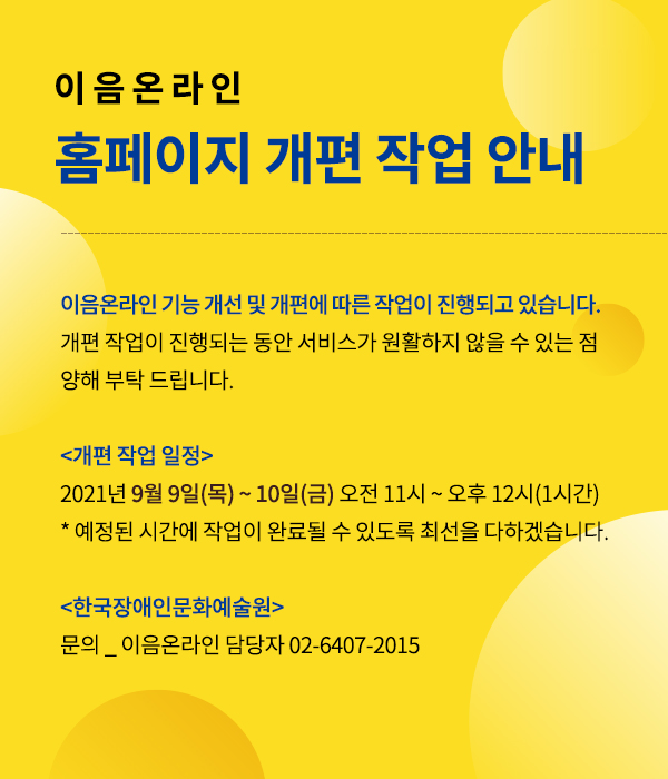이음온라인 홈페이지 개편 작업 안내:::이음온라인 기능 개선 및 개편에 따른 작업이 진행되고 있습니다. 개편 작업이 진행되는 동안 서비스가 원활하지 않을 수 있는 점 양해 부탁 드립니다. 개편작업일정 - 2021년9월9일(목)~10일(금)오전11시~오후12시(1시간) *예정된 시간에 작업이 완료될 수 있도록 최선을 다하겠습니다. | 한국장애인문화예술원 - 문의_이음온라인 담당자 02-6407-2015