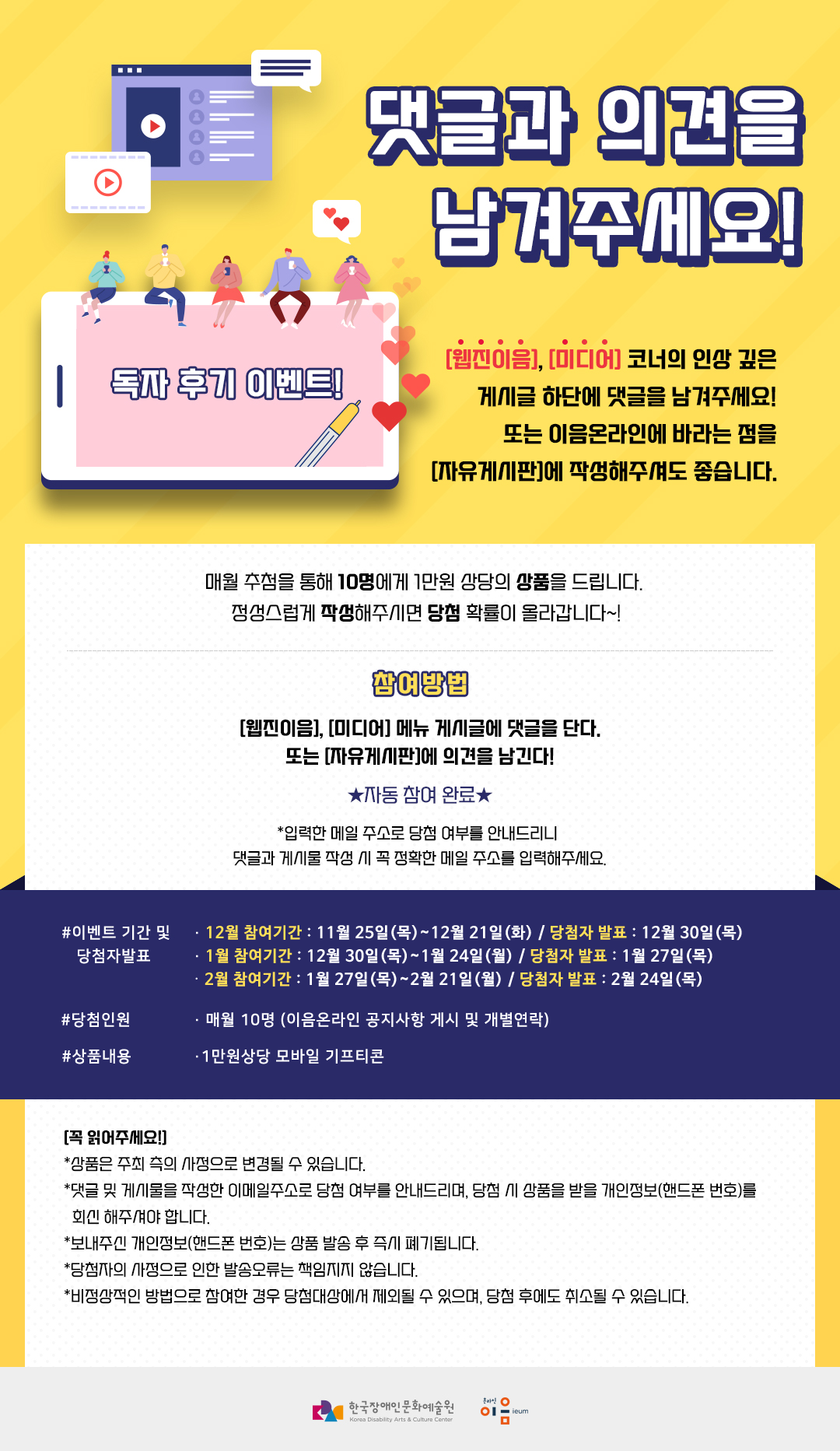 댓글과 의견을 남겨주세요!  [웹진이음], [미디어] 코너의 인상 깊은 게시글 하단에 댓글을 남겨주세요! 또는 이음온라인에 바라는 점을 [자유게시판]에 작성해주셔도 좋습니다.  매월 추첨을 통해 10명에게 1만원 상당의 상품을 드립니다.  정성스럽게 작성해주시면 당첨 확률이 올라갑니다~!   [참여 방법] [웹진이음], [미디어] 메뉴 게시글에 댓글을 단다. 또는 [자유게시판]에 의견을 남긴다! ★자동 참여 완료★  *입력한 메일 주소로 당첨 여부를 안내드리니  댓글과 게시물 작성 시 꼭 정확한 메일 주소를 입력해주세요.  [이벤트 개요]  ㅇ 이벤트 기간 및 당첨자 발표  - 12월 참여기간: 11월 25일(목)~12월 21일(화) / 당첨자 발표: 12월 30일(목) - 1월 참여기간: 12월 23일(목)~1월 24일(월) / 당첨자 발표: 1월 27일(목) - 2월 참여기간: 1월 20일(목)~2월 22일(화) / 당첨자 발표: 2월 24일(목) ㅇ 당첨인원 : 매월 10명 (이음온라인 공지사항 게시 및 개별연락) ㅇ 상품 내용: 1만원 상당 모바일 기프티콘 [꼭 읽어주세요!] *상품은 주최 측의 사정으로 변경될 수 있습니다. *댓글 및 게시물을 작성한 이메일주소로 당첨 여부를 안내드리며, 당첨 시 상품을 받을 개인정보(핸드폰 번호)를 회신 해주셔야 합니다.  *보내주신 개인정보(핸드폰 번호)는 상품 발송 후 즉시 폐기됩니다. *당첨자의 사정으로 인한 발송오류는 책임지지 않습니다.  *비정상적인 방법으로 참여한 경우 당첨대상에서 제외될 수 있으며, 당첨 후에도 취소될 수 있습니다.  장문원, 이음온라인 로고